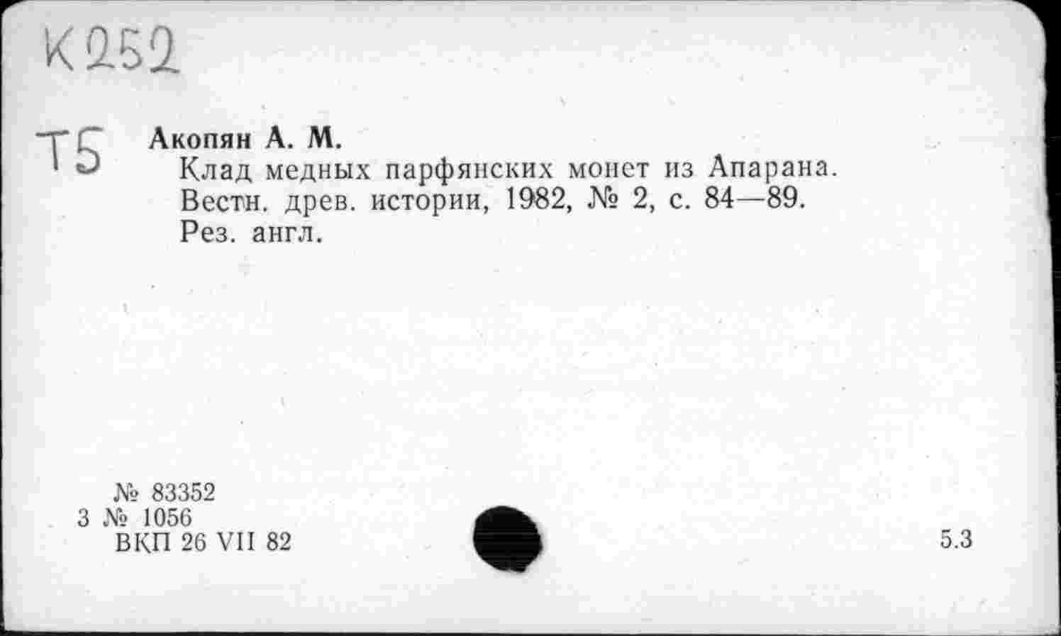 ﻿К2.Б2
Т5
Акопян А. М.
Клад медных парфянских монет из Апарана.
Вести, древ, истории, 1982, № 2, с. 84—89.
Рез. англ.
№ 83352
3 № 1056
В КП 26 VII 82
5.3